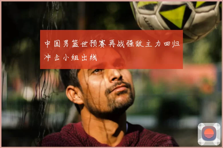 中国男篮世预赛再战强敌主力回归冲击小组出线