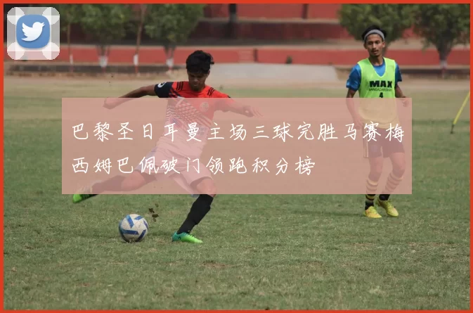 巴黎圣日耳曼主场三球完胜马赛梅西姆巴佩破门领跑积分榜