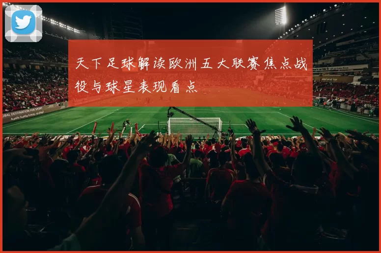 天下足球解读欧洲五大联赛焦点战役与球星表现看点