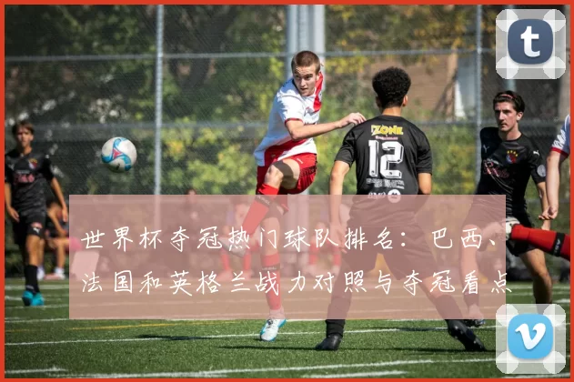 世界杯夺冠热门球队排名：巴西、法国和英格兰战力对照与夺冠看点