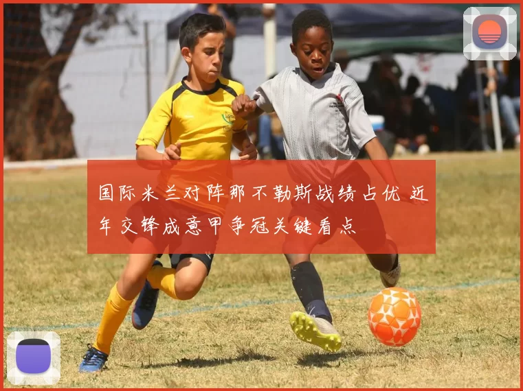 国际米兰对阵那不勒斯战绩占优 近年交锋成意甲争冠关键看点