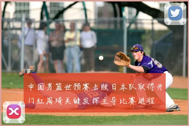 中国男篮世预赛击败日本队取得开门红周琦关键发挥主导比赛进程