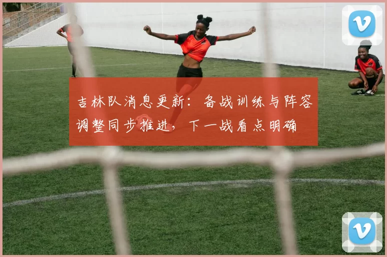 吉林队消息更新：备战训练与阵容调整同步推进，下一战看点明确