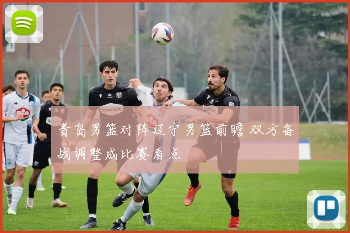 青岛男篮对阵辽宁男篮前瞻 双方备战调整成比赛看点