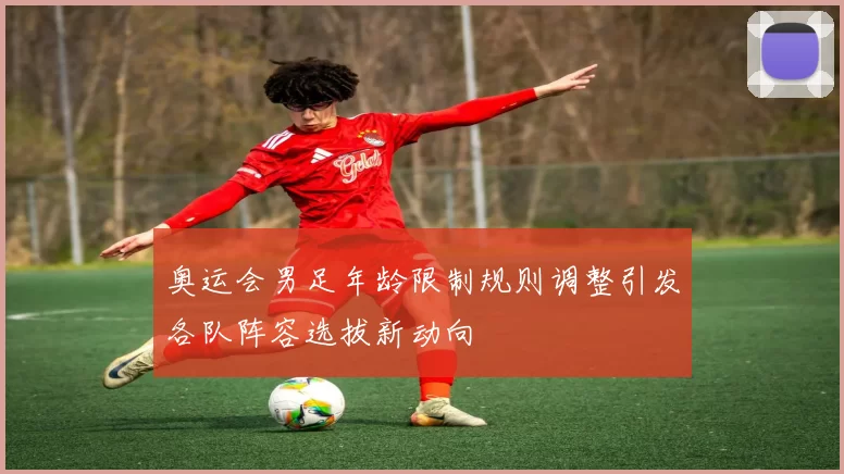 奥运会男足年龄限制规则调整引发各队阵容选拔新动向