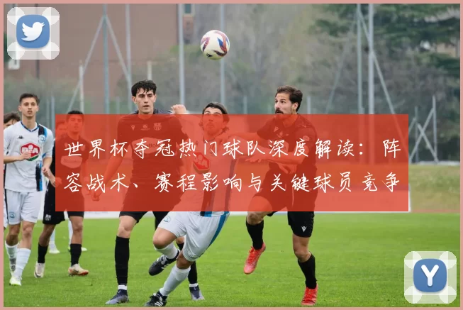 世界杯夺冠热门球队深度解读：阵容战术、赛程影响与关键球员竞争态势