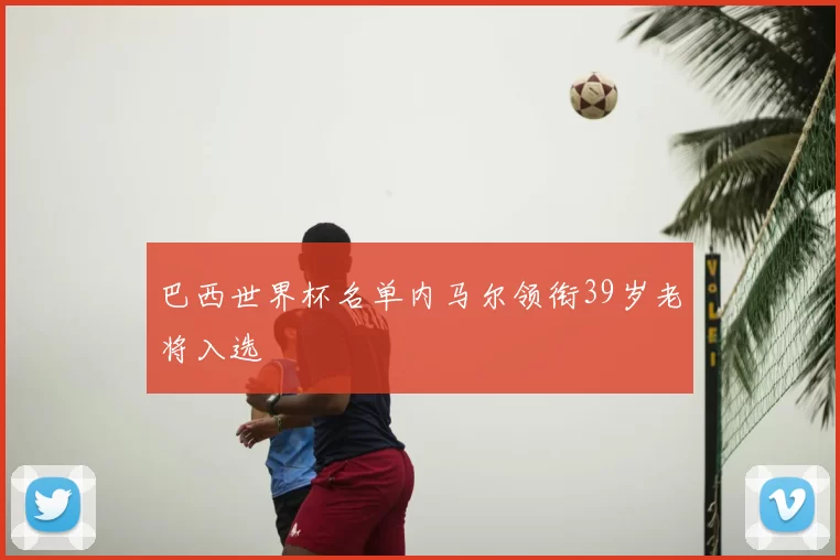 巴西世界杯名单内马尔领衔39岁老将入选