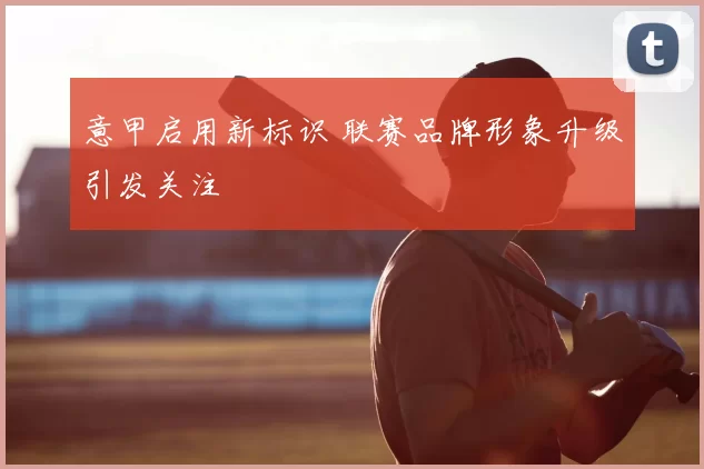 意甲启用新标识 联赛品牌形象升级引发关注