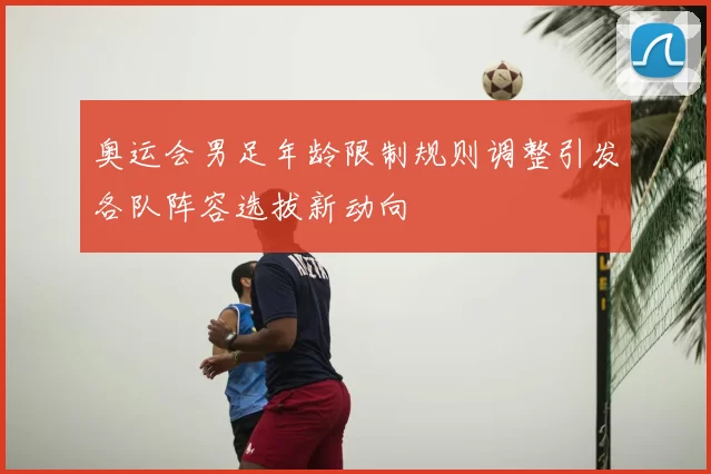奥运会男足年龄限制规则调整引发各队阵容选拔新动向