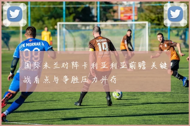 国际米兰对阵卡利亚利亚前瞻 关键战看点与争胜压力并存