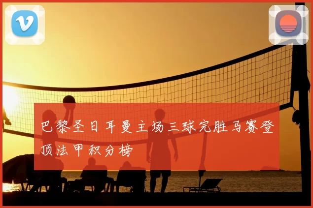 巴黎圣日耳曼主场三球完胜马赛登顶法甲积分榜