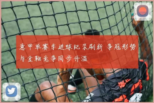 意甲单赛季进球纪录刷新 争冠形势与金靴竞争同步升温