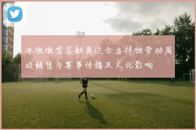 冰墩墩雪容融奥运会吉祥物带动周边销售与赛事传播及文化影响