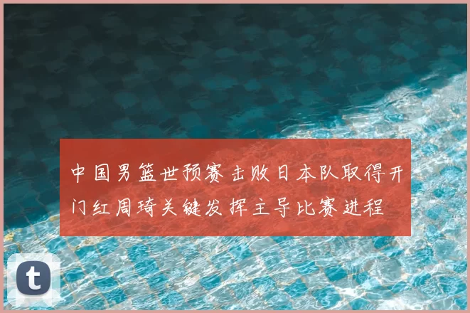 中国男篮世预赛击败日本队取得开门红周琦关键发挥主导比赛进程