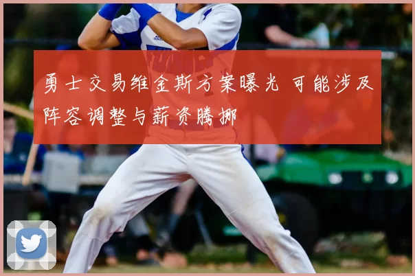 勇士交易维金斯方案曝光 可能涉及阵容调整与薪资腾挪