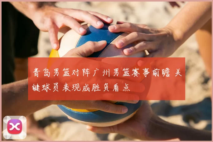 青岛男篮对阵广州男篮赛事前瞻 关键球员表现成胜负看点