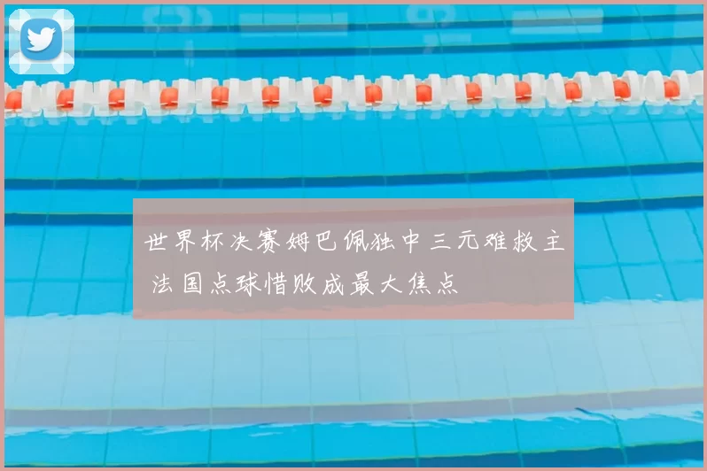 世界杯决赛姆巴佩独中三元难救主 法国点球惜败成最大焦点