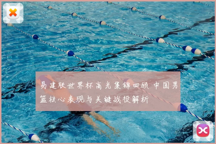 易建联世界杯高光集锦回顾 中国男篮核心表现与关键战役解析