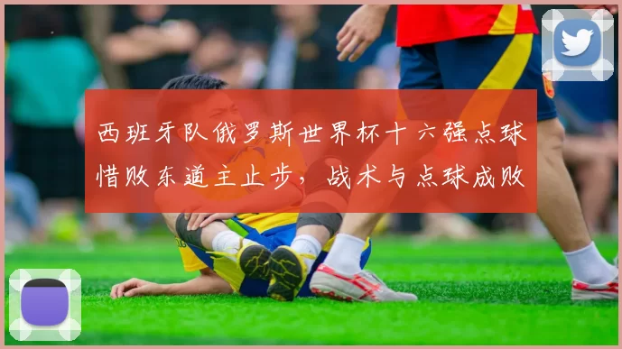 西班牙队俄罗斯世界杯十六强点球惜败东道主止步，战术与点球成败成关注点