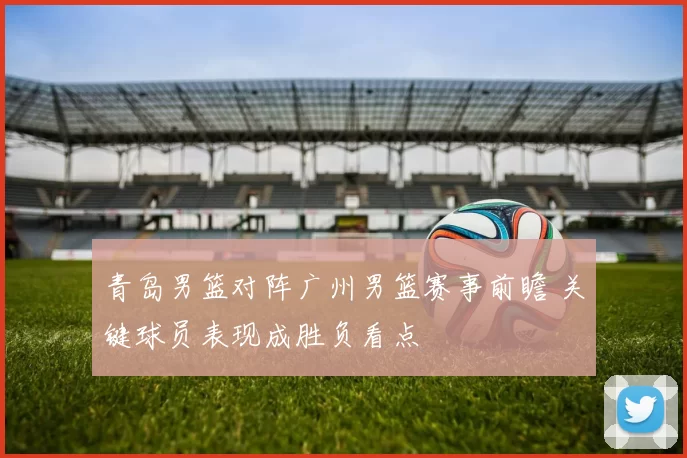 青岛男篮对阵广州男篮赛事前瞻 关键球员表现成胜负看点