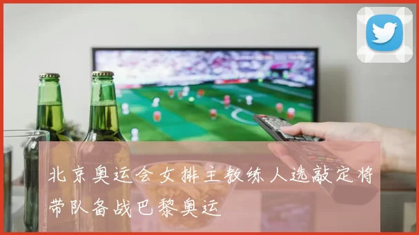 北京奥运会女排主教练人选敲定将带队备战巴黎奥运